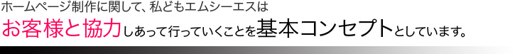 ホームページ制作に関して、私どもエムシーエスはお客様と協力しあって行っていくことを基本コンセプトとしています。