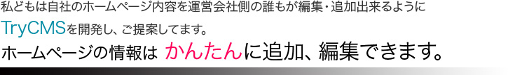 私どもは自社のホームページ内容を運営会社側の誰もが編集・追加出来るようにTryCMSを開発しご提案してます。ホームページの情報はかんたんに追加、編集できます。