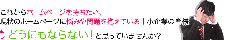 これからホームページを持ちたい、 現状のホームページに悩みを抱えている中小企業の皆様。どうにもならない！と思っていませんか？