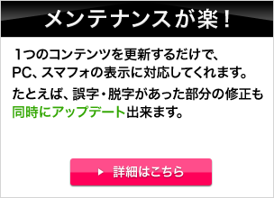 メンテナンスが楽！ 1つのコンテンツを更新するだけで、PC、スマフォの表示に対応してくれます。たとえば、誤字・脱字があった部分の修正も同時にアップデート出来ます。 