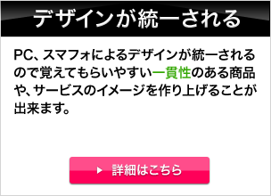 デザインが統一される。PC、スマフォによるデザインが統一されるので覚えてもらいやすい一貫性のある商品や、サービスのイメージを作り上げることが出来ます。 