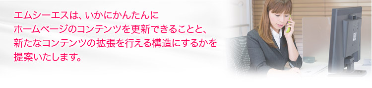 エムシーエスは、いかにかんたんにホームページのコンテンツを更新できることと、
新たなコンテンツの拡張を行える構造にするかを提案いたします。