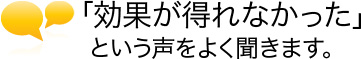 「効果が得れなかった」という声をよく聞きます。